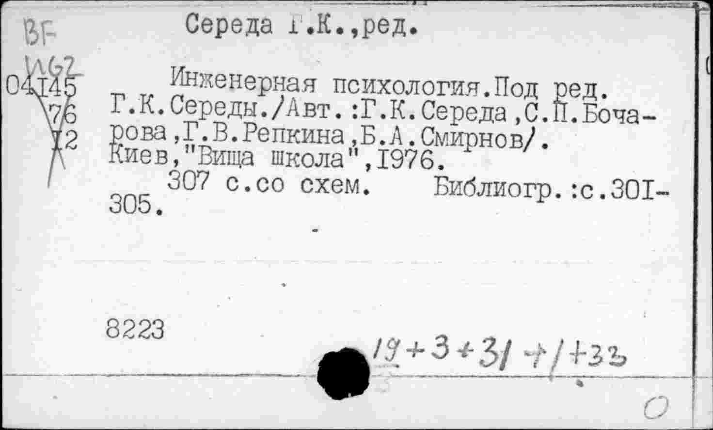 ﻿№
Середа г.К.,ред.
Инженерная психология.Под ред.
Г.К.Середы./Авт.:Г.К.Середа,С.И.Бочарова ,Г.В.Репкина,Б.А.Смирнов/.
Киев,"Вища школа",1976.
307 с.со схем. Библиогр.:с.301-305.
8223

о